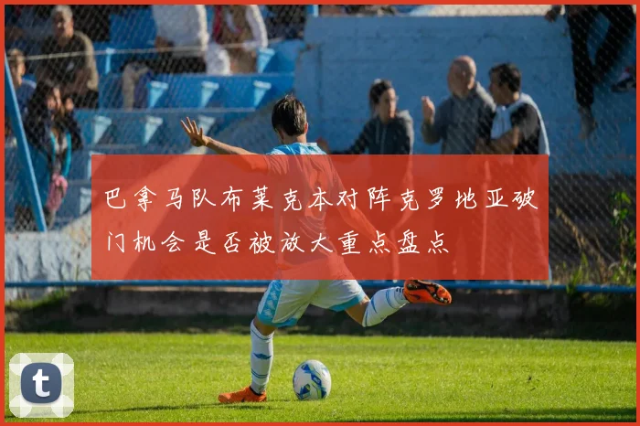 巴拿马队布莱克本对阵克罗地亚破门机会是否被放大重点盘点