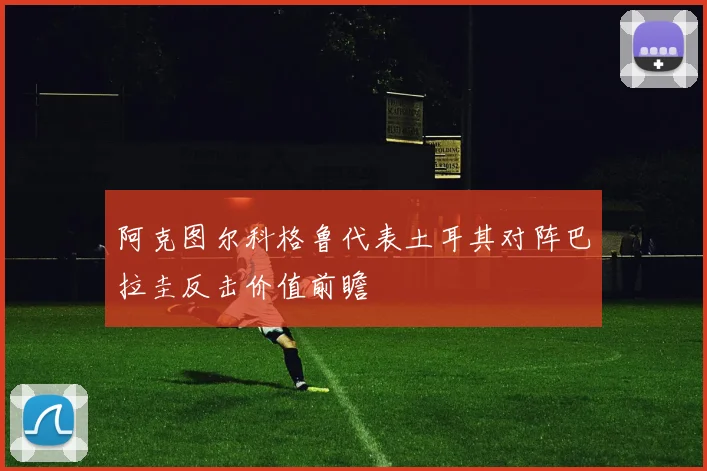 阿克图尔科格鲁代表土耳其对阵巴拉圭反击价值前瞻