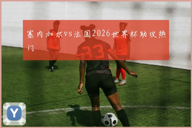 塞内加尔vs法国2026世界杯助攻热门