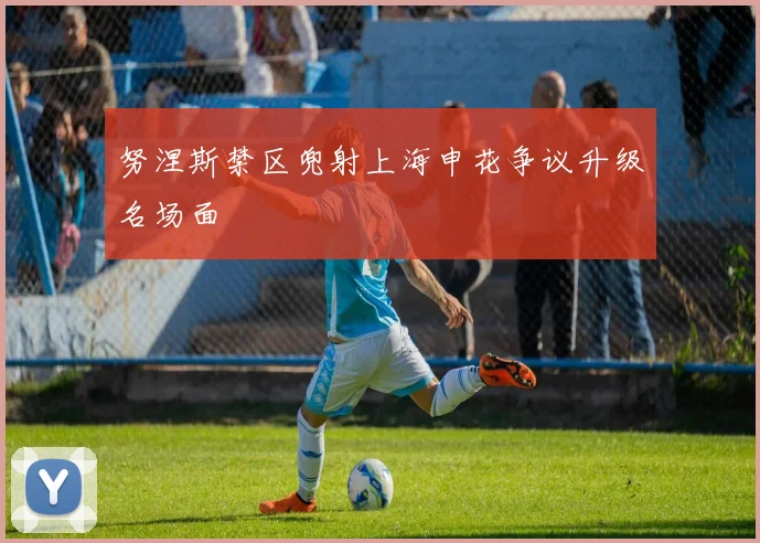 努涅斯禁区兜射上海申花争议升级名场面