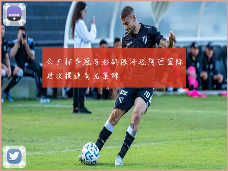 公开杯争冠洛杉矶银河迈阿密国际进攻提速高光集锦