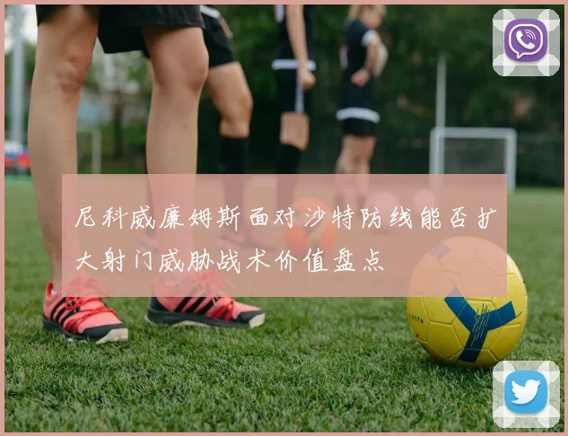 尼科威廉姆斯面对沙特防线能否扩大射门威胁战术价值盘点
